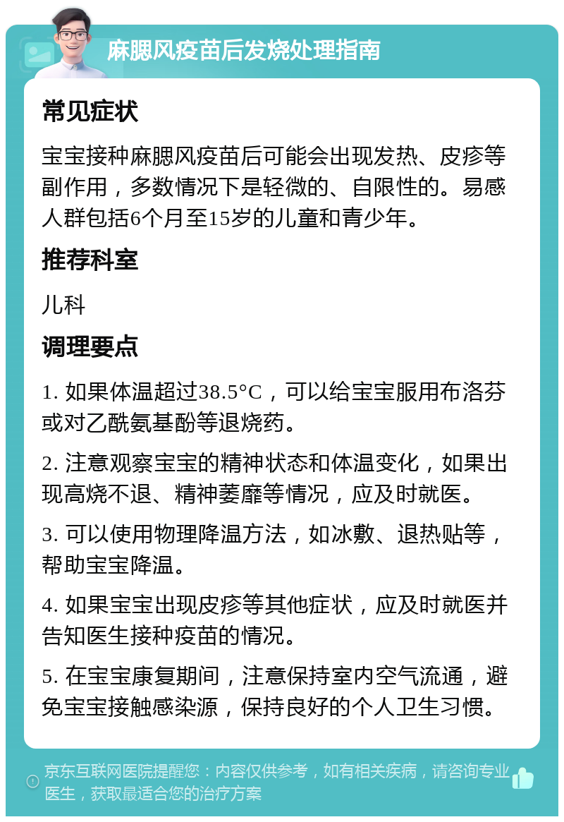 麻腮风疫苗后发烧处理指南 常见症状 宝宝接种麻腮风疫苗后可能会出现发热、皮疹等副作用，多数情况下是轻微的、自限性的。易感人群包括6个月至15岁的儿童和青少年。 推荐科室 儿科 调理要点 1. 如果体温超过38.5°C，可以给宝宝服用布洛芬或对乙酰氨基酚等退烧药。 2. 注意观察宝宝的精神状态和体温变化，如果出现高烧不退、精神萎靡等情况，应及时就医。 3. 可以使用物理降温方法，如冰敷、退热贴等，帮助宝宝降温。 4. 如果宝宝出现皮疹等其他症状，应及时就医并告知医生接种疫苗的情况。 5. 在宝宝康复期间，注意保持室内空气流通，避免宝宝接触感染源，保持良好的个人卫生习惯。