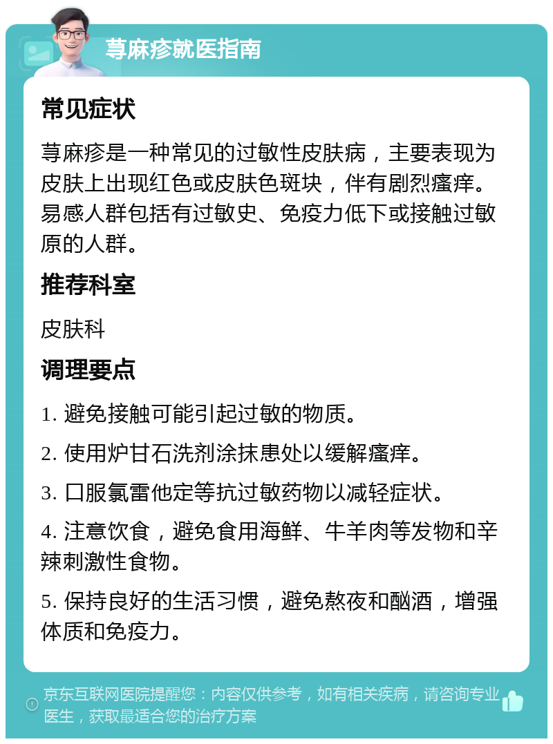 荨麻疹就医指南 常见症状 荨麻疹是一种常见的过敏性皮肤病，主要表现为皮肤上出现红色或皮肤色斑块，伴有剧烈瘙痒。易感人群包括有过敏史、免疫力低下或接触过敏原的人群。 推荐科室 皮肤科 调理要点 1. 避免接触可能引起过敏的物质。 2. 使用炉甘石洗剂涂抹患处以缓解瘙痒。 3. 口服氯雷他定等抗过敏药物以减轻症状。 4. 注意饮食，避免食用海鲜、牛羊肉等发物和辛辣刺激性食物。 5. 保持良好的生活习惯，避免熬夜和酗酒，增强体质和免疫力。