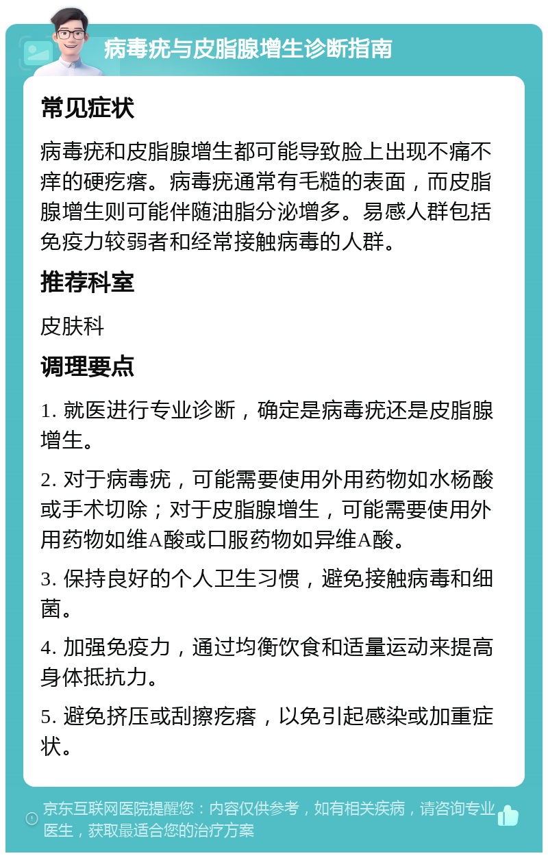 病毒疣与皮脂腺增生诊断指南 常见症状 病毒疣和皮脂腺增生都可能导致脸上出现不痛不痒的硬疙瘩。病毒疣通常有毛糙的表面，而皮脂腺增生则可能伴随油脂分泌增多。易感人群包括免疫力较弱者和经常接触病毒的人群。 推荐科室 皮肤科 调理要点 1. 就医进行专业诊断，确定是病毒疣还是皮脂腺增生。 2. 对于病毒疣，可能需要使用外用药物如水杨酸或手术切除；对于皮脂腺增生，可能需要使用外用药物如维A酸或口服药物如异维A酸。 3. 保持良好的个人卫生习惯，避免接触病毒和细菌。 4. 加强免疫力，通过均衡饮食和适量运动来提高身体抵抗力。 5. 避免挤压或刮擦疙瘩，以免引起感染或加重症状。