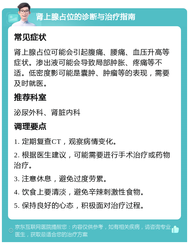 肾上腺占位的诊断与治疗指南 常见症状 肾上腺占位可能会引起腹痛、腰痛、血压升高等症状。渗出液可能会导致局部肿胀、疼痛等不适。低密度影可能是囊肿、肿瘤等的表现，需要及时就医。 推荐科室 泌尿外科、肾脏内科 调理要点 1. 定期复查CT，观察病情变化。 2. 根据医生建议，可能需要进行手术治疗或药物治疗。 3. 注意休息，避免过度劳累。 4. 饮食上要清淡，避免辛辣刺激性食物。 5. 保持良好的心态，积极面对治疗过程。