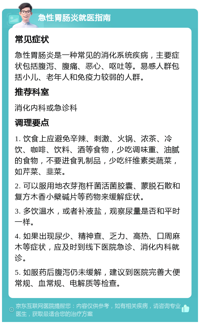 急性胃肠炎就医指南 常见症状 急性胃肠炎是一种常见的消化系统疾病，主要症状包括腹泻、腹痛、恶心、呕吐等。易感人群包括小儿、老年人和免疫力较弱的人群。 推荐科室 消化内科或急诊科 调理要点 1. 饮食上应避免辛辣、刺激、火锅、浓茶、冷饮、咖啡、饮料、酒等食物，少吃调味重、油腻的食物，不要进食乳制品，少吃纤维素类蔬菜，如芹菜、韭菜。 2. 可以服用地衣芽孢杆菌活菌胶囊、蒙脱石散和复方木香小檗碱片等药物来缓解症状。 3. 多饮温水，或者补液盐，观察尿量是否和平时一样。 4. 如果出现尿少、精神查、乏力、高热、口周麻木等症状，应及时到线下医院急诊、消化内科就诊。 5. 如服药后腹泻仍未缓解，建议到医院完善大便常规、血常规、电解质等检查。