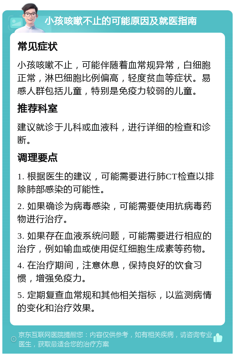 小孩咳嗽不止的可能原因及就医指南 常见症状 小孩咳嗽不止，可能伴随着血常规异常，白细胞正常，淋巴细胞比例偏高，轻度贫血等症状。易感人群包括儿童，特别是免疫力较弱的儿童。 推荐科室 建议就诊于儿科或血液科，进行详细的检查和诊断。 调理要点 1. 根据医生的建议，可能需要进行肺CT检查以排除肺部感染的可能性。 2. 如果确诊为病毒感染，可能需要使用抗病毒药物进行治疗。 3. 如果存在血液系统问题，可能需要进行相应的治疗，例如输血或使用促红细胞生成素等药物。 4. 在治疗期间，注意休息，保持良好的饮食习惯，增强免疫力。 5. 定期复查血常规和其他相关指标，以监测病情的变化和治疗效果。