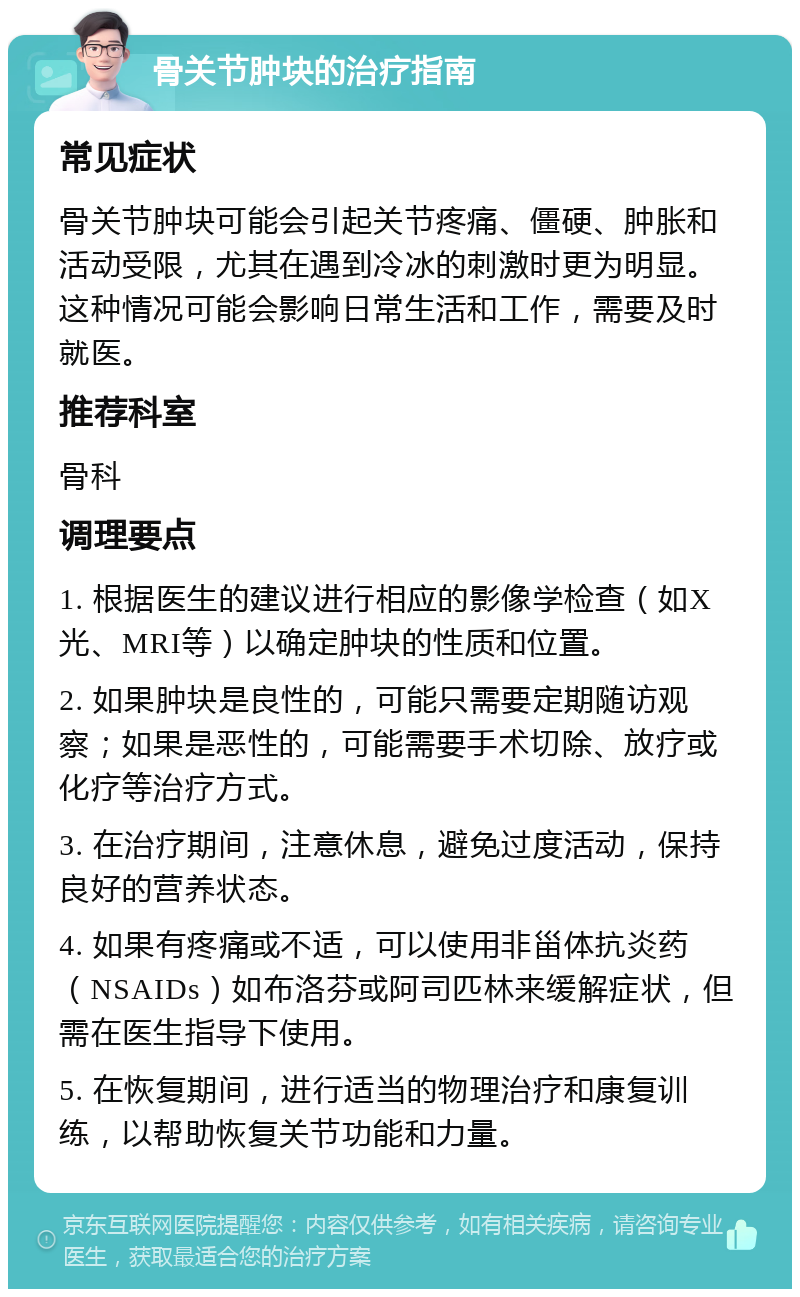 骨关节肿块的治疗指南 常见症状 骨关节肿块可能会引起关节疼痛、僵硬、肿胀和活动受限，尤其在遇到冷冰的刺激时更为明显。这种情况可能会影响日常生活和工作，需要及时就医。 推荐科室 骨科 调理要点 1. 根据医生的建议进行相应的影像学检查（如X光、MRI等）以确定肿块的性质和位置。 2. 如果肿块是良性的，可能只需要定期随访观察；如果是恶性的，可能需要手术切除、放疗或化疗等治疗方式。 3. 在治疗期间，注意休息，避免过度活动，保持良好的营养状态。 4. 如果有疼痛或不适，可以使用非甾体抗炎药（NSAIDs）如布洛芬或阿司匹林来缓解症状，但需在医生指导下使用。 5. 在恢复期间，进行适当的物理治疗和康复训练，以帮助恢复关节功能和力量。