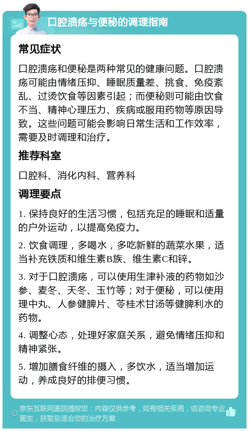 口腔溃疡与便秘的调理指南 常见症状 口腔溃疡和便秘是两种常见的健康问题。口腔溃疡可能由情绪压抑、睡眠质量差、挑食、免疫紊乱、过烫饮食等因素引起；而便秘则可能由饮食不当、精神心理压力、疾病或服用药物等原因导致。这些问题可能会影响日常生活和工作效率，需要及时调理和治疗。 推荐科室 口腔科、消化内科、营养科 调理要点 1. 保持良好的生活习惯，包括充足的睡眠和适量的户外运动，以提高免疫力。 2. 饮食调理，多喝水，多吃新鲜的蔬菜水果，适当补充铁质和维生素B族、维生素C和锌。 3. 对于口腔溃疡，可以使用生津补液的药物如沙参、麦冬、天冬、玉竹等；对于便秘，可以使用理中丸、人参健脾片、苓桂术甘汤等健脾利水的药物。 4. 调整心态，处理好家庭关系，避免情绪压抑和精神紧张。 5. 增加膳食纤维的摄入，多饮水，适当增加运动，养成良好的排便习惯。