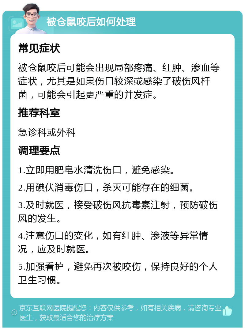 被仓鼠咬后如何处理 常见症状 被仓鼠咬后可能会出现局部疼痛、红肿、渗血等症状，尤其是如果伤口较深或感染了破伤风杆菌，可能会引起更严重的并发症。 推荐科室 急诊科或外科 调理要点 1.立即用肥皂水清洗伤口，避免感染。 2.用碘伏消毒伤口，杀灭可能存在的细菌。 3.及时就医，接受破伤风抗毒素注射，预防破伤风的发生。 4.注意伤口的变化，如有红肿、渗液等异常情况，应及时就医。 5.加强看护，避免再次被咬伤，保持良好的个人卫生习惯。