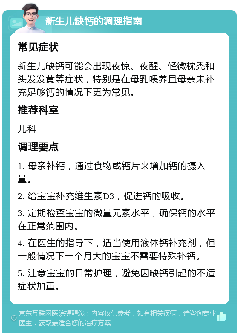 新生儿缺钙的调理指南 常见症状 新生儿缺钙可能会出现夜惊、夜醒、轻微枕秃和头发发黄等症状，特别是在母乳喂养且母亲未补充足够钙的情况下更为常见。 推荐科室 儿科 调理要点 1. 母亲补钙，通过食物或钙片来增加钙的摄入量。 2. 给宝宝补充维生素D3，促进钙的吸收。 3. 定期检查宝宝的微量元素水平，确保钙的水平在正常范围内。 4. 在医生的指导下，适当使用液体钙补充剂，但一般情况下一个月大的宝宝不需要特殊补钙。 5. 注意宝宝的日常护理，避免因缺钙引起的不适症状加重。