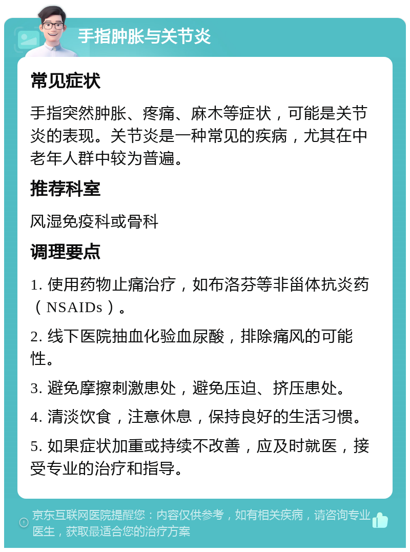 手指肿胀与关节炎 常见症状 手指突然肿胀、疼痛、麻木等症状，可能是关节炎的表现。关节炎是一种常见的疾病，尤其在中老年人群中较为普遍。 推荐科室 风湿免疫科或骨科 调理要点 1. 使用药物止痛治疗，如布洛芬等非甾体抗炎药（NSAIDs）。 2. 线下医院抽血化验血尿酸，排除痛风的可能性。 3. 避免摩擦刺激患处，避免压迫、挤压患处。 4. 清淡饮食，注意休息，保持良好的生活习惯。 5. 如果症状加重或持续不改善，应及时就医，接受专业的治疗和指导。