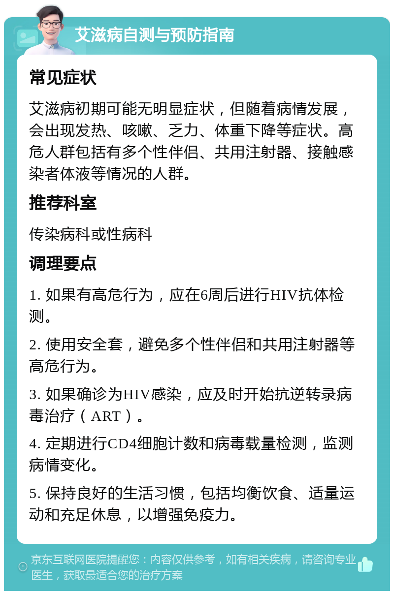 艾滋病自测与预防指南 常见症状 艾滋病初期可能无明显症状，但随着病情发展，会出现发热、咳嗽、乏力、体重下降等症状。高危人群包括有多个性伴侣、共用注射器、接触感染者体液等情况的人群。 推荐科室 传染病科或性病科 调理要点 1. 如果有高危行为，应在6周后进行HIV抗体检测。 2. 使用安全套，避免多个性伴侣和共用注射器等高危行为。 3. 如果确诊为HIV感染，应及时开始抗逆转录病毒治疗（ART）。 4. 定期进行CD4细胞计数和病毒载量检测，监测病情变化。 5. 保持良好的生活习惯，包括均衡饮食、适量运动和充足休息，以增强免疫力。