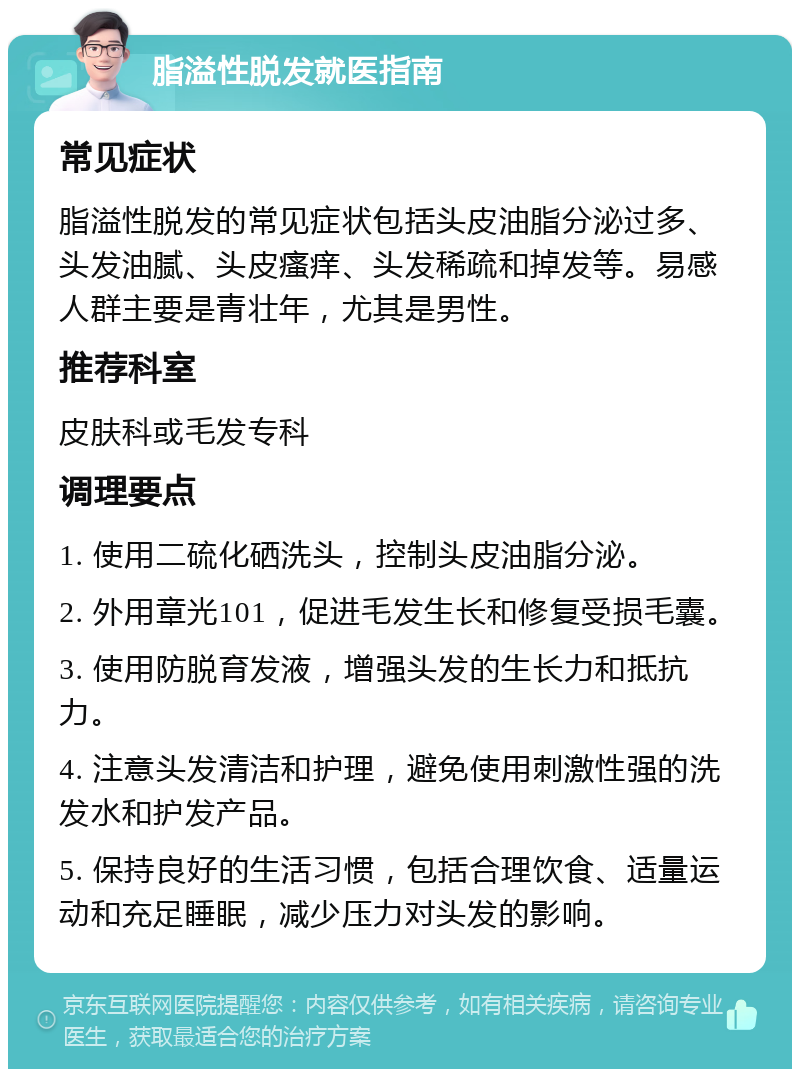 脂溢性脱发就医指南 常见症状 脂溢性脱发的常见症状包括头皮油脂分泌过多、头发油腻、头皮瘙痒、头发稀疏和掉发等。易感人群主要是青壮年，尤其是男性。 推荐科室 皮肤科或毛发专科 调理要点 1. 使用二硫化硒洗头，控制头皮油脂分泌。 2. 外用章光101，促进毛发生长和修复受损毛囊。 3. 使用防脱育发液，增强头发的生长力和抵抗力。 4. 注意头发清洁和护理，避免使用刺激性强的洗发水和护发产品。 5. 保持良好的生活习惯，包括合理饮食、适量运动和充足睡眠，减少压力对头发的影响。