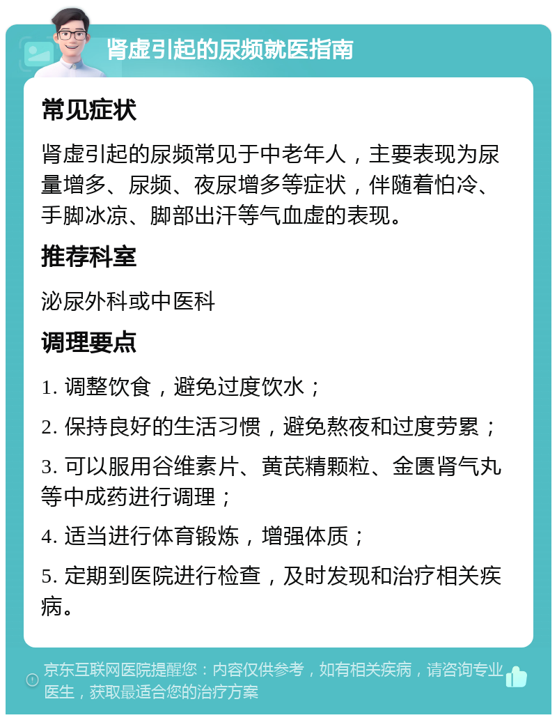 肾虚引起的尿频就医指南 常见症状 肾虚引起的尿频常见于中老年人，主要表现为尿量增多、尿频、夜尿增多等症状，伴随着怕冷、手脚冰凉、脚部出汗等气血虚的表现。 推荐科室 泌尿外科或中医科 调理要点 1. 调整饮食，避免过度饮水； 2. 保持良好的生活习惯，避免熬夜和过度劳累； 3. 可以服用谷维素片、黄芪精颗粒、金匮肾气丸等中成药进行调理； 4. 适当进行体育锻炼，增强体质； 5. 定期到医院进行检查，及时发现和治疗相关疾病。