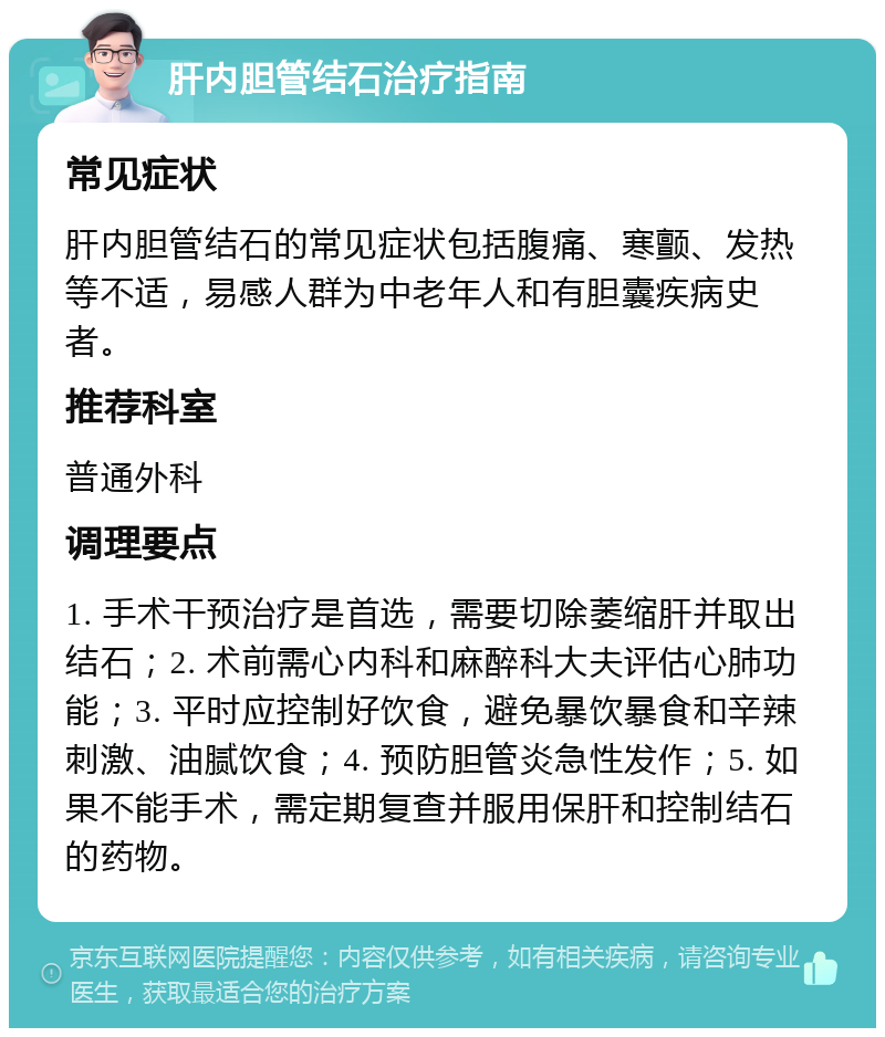 肝内胆管结石治疗指南 常见症状 肝内胆管结石的常见症状包括腹痛、寒颤、发热等不适，易感人群为中老年人和有胆囊疾病史者。 推荐科室 普通外科 调理要点 1. 手术干预治疗是首选，需要切除萎缩肝并取出结石；2. 术前需心内科和麻醉科大夫评估心肺功能；3. 平时应控制好饮食，避免暴饮暴食和辛辣刺激、油腻饮食；4. 预防胆管炎急性发作；5. 如果不能手术，需定期复查并服用保肝和控制结石的药物。