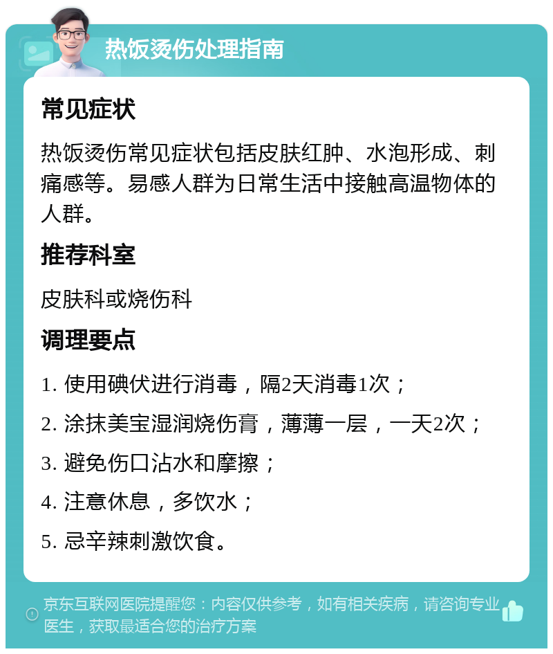 热饭烫伤处理指南 常见症状 热饭烫伤常见症状包括皮肤红肿、水泡形成、刺痛感等。易感人群为日常生活中接触高温物体的人群。 推荐科室 皮肤科或烧伤科 调理要点 1. 使用碘伏进行消毒，隔2天消毒1次； 2. 涂抹美宝湿润烧伤膏，薄薄一层，一天2次； 3. 避免伤口沾水和摩擦； 4. 注意休息，多饮水； 5. 忌辛辣刺激饮食。