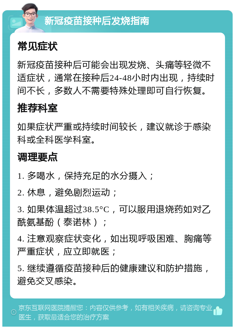 新冠疫苗接种后发烧指南 常见症状 新冠疫苗接种后可能会出现发烧、头痛等轻微不适症状，通常在接种后24-48小时内出现，持续时间不长，多数人不需要特殊处理即可自行恢复。 推荐科室 如果症状严重或持续时间较长，建议就诊于感染科或全科医学科室。 调理要点 1. 多喝水，保持充足的水分摄入； 2. 休息，避免剧烈运动； 3. 如果体温超过38.5°C，可以服用退烧药如对乙酰氨基酚（泰诺林）； 4. 注意观察症状变化，如出现呼吸困难、胸痛等严重症状，应立即就医； 5. 继续遵循疫苗接种后的健康建议和防护措施，避免交叉感染。