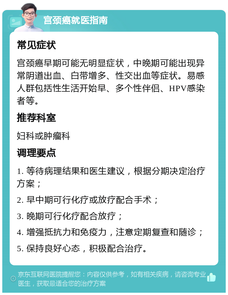 宫颈癌就医指南 常见症状 宫颈癌早期可能无明显症状，中晚期可能出现异常阴道出血、白带增多、性交出血等症状。易感人群包括性生活开始早、多个性伴侣、HPV感染者等。 推荐科室 妇科或肿瘤科 调理要点 1. 等待病理结果和医生建议，根据分期决定治疗方案； 2. 早中期可行化疗或放疗配合手术； 3. 晚期可行化疗配合放疗； 4. 增强抵抗力和免疫力，注意定期复查和随诊； 5. 保持良好心态，积极配合治疗。