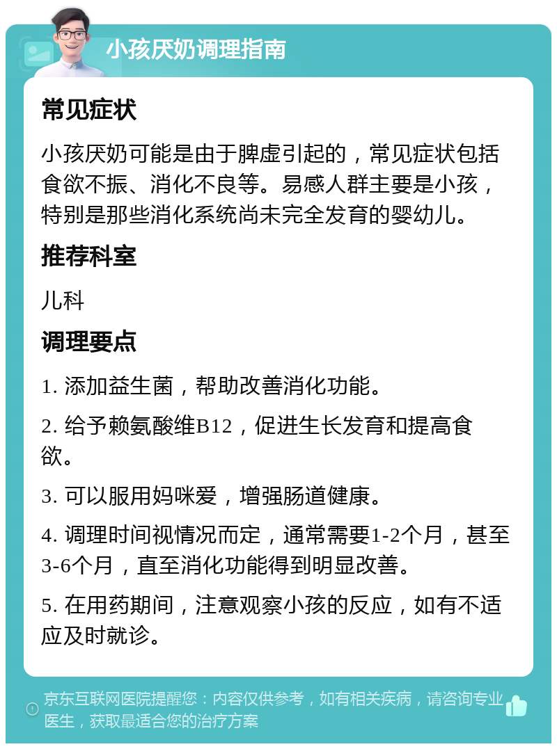 小孩厌奶调理指南 常见症状 小孩厌奶可能是由于脾虚引起的，常见症状包括食欲不振、消化不良等。易感人群主要是小孩，特别是那些消化系统尚未完全发育的婴幼儿。 推荐科室 儿科 调理要点 1. 添加益生菌，帮助改善消化功能。 2. 给予赖氨酸维B12，促进生长发育和提高食欲。 3. 可以服用妈咪爱，增强肠道健康。 4. 调理时间视情况而定，通常需要1-2个月，甚至3-6个月，直至消化功能得到明显改善。 5. 在用药期间，注意观察小孩的反应，如有不适应及时就诊。