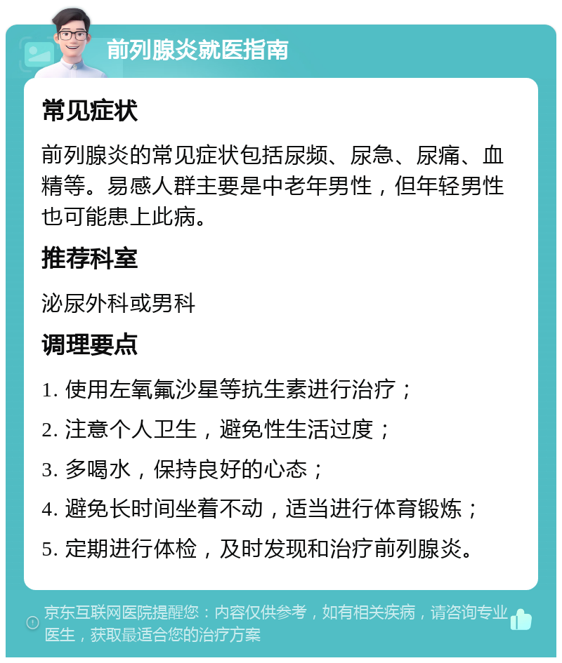 前列腺炎就医指南 常见症状 前列腺炎的常见症状包括尿频、尿急、尿痛、血精等。易感人群主要是中老年男性，但年轻男性也可能患上此病。 推荐科室 泌尿外科或男科 调理要点 1. 使用左氧氟沙星等抗生素进行治疗； 2. 注意个人卫生，避免性生活过度； 3. 多喝水，保持良好的心态； 4. 避免长时间坐着不动，适当进行体育锻炼； 5. 定期进行体检，及时发现和治疗前列腺炎。