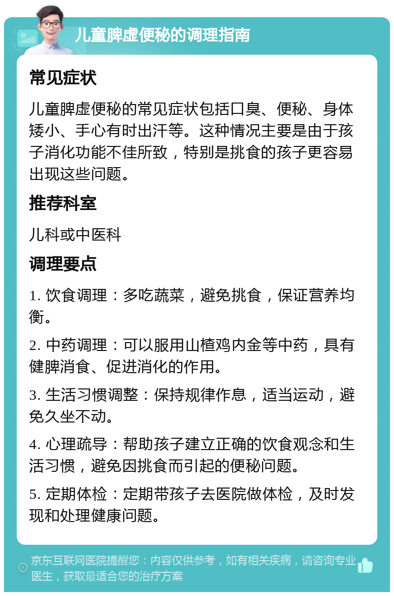 儿童脾虚便秘的调理指南 常见症状 儿童脾虚便秘的常见症状包括口臭、便秘、身体矮小、手心有时出汗等。这种情况主要是由于孩子消化功能不佳所致，特别是挑食的孩子更容易出现这些问题。 推荐科室 儿科或中医科 调理要点 1. 饮食调理：多吃蔬菜，避免挑食，保证营养均衡。 2. 中药调理：可以服用山楂鸡内金等中药，具有健脾消食、促进消化的作用。 3. 生活习惯调整：保持规律作息，适当运动，避免久坐不动。 4. 心理疏导：帮助孩子建立正确的饮食观念和生活习惯，避免因挑食而引起的便秘问题。 5. 定期体检：定期带孩子去医院做体检，及时发现和处理健康问题。