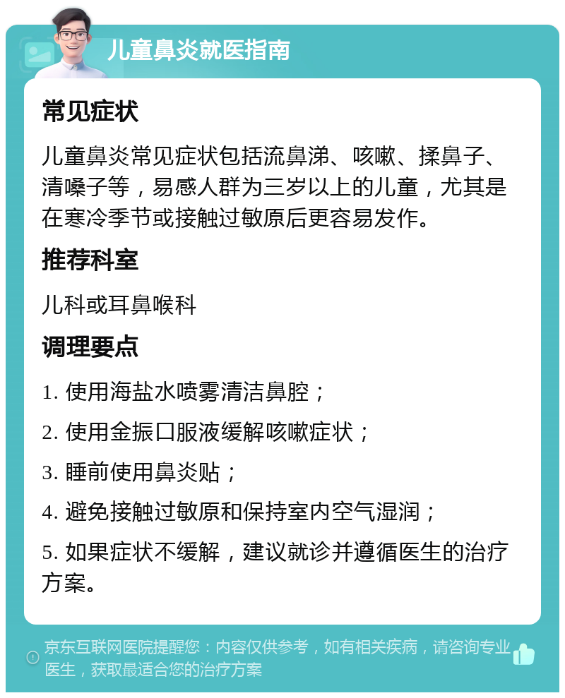 儿童鼻炎就医指南 常见症状 儿童鼻炎常见症状包括流鼻涕、咳嗽、揉鼻子、清嗓子等，易感人群为三岁以上的儿童，尤其是在寒冷季节或接触过敏原后更容易发作。 推荐科室 儿科或耳鼻喉科 调理要点 1. 使用海盐水喷雾清洁鼻腔； 2. 使用金振口服液缓解咳嗽症状； 3. 睡前使用鼻炎贴； 4. 避免接触过敏原和保持室内空气湿润； 5. 如果症状不缓解，建议就诊并遵循医生的治疗方案。