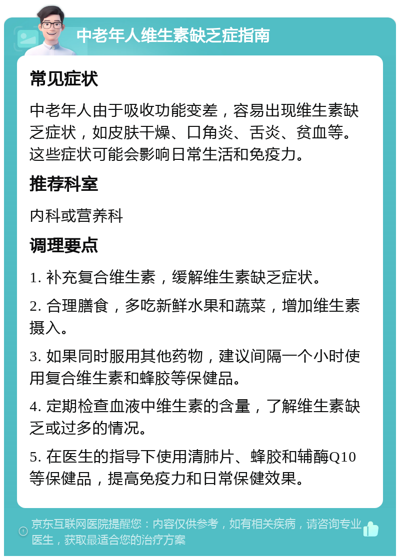 中老年人维生素缺乏症指南 常见症状 中老年人由于吸收功能变差，容易出现维生素缺乏症状，如皮肤干燥、口角炎、舌炎、贫血等。这些症状可能会影响日常生活和免疫力。 推荐科室 内科或营养科 调理要点 1. 补充复合维生素，缓解维生素缺乏症状。 2. 合理膳食，多吃新鲜水果和蔬菜，增加维生素摄入。 3. 如果同时服用其他药物，建议间隔一个小时使用复合维生素和蜂胶等保健品。 4. 定期检查血液中维生素的含量，了解维生素缺乏或过多的情况。 5. 在医生的指导下使用清肺片、蜂胶和辅酶Q10等保健品，提高免疫力和日常保健效果。