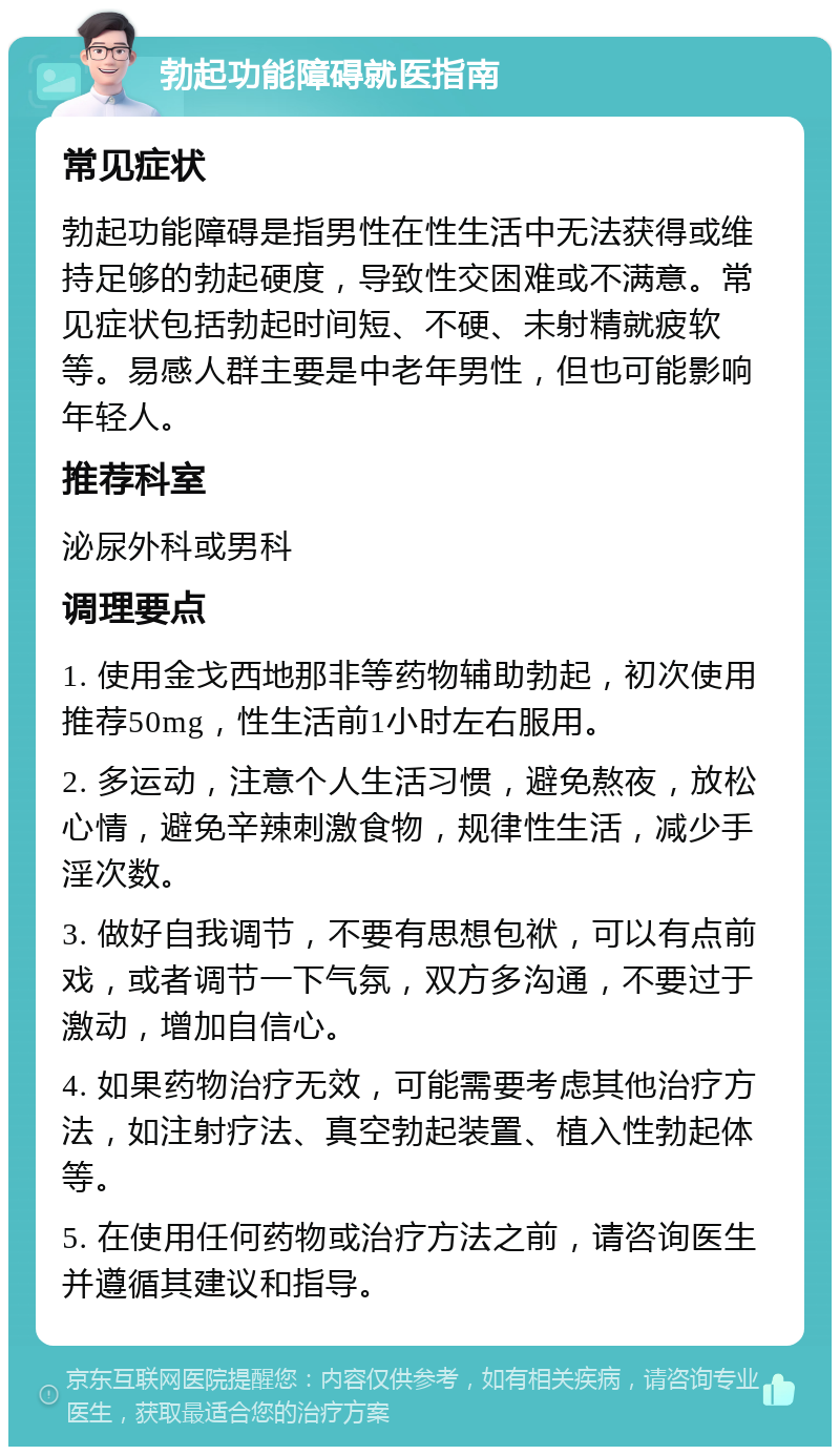 勃起功能障碍就医指南 常见症状 勃起功能障碍是指男性在性生活中无法获得或维持足够的勃起硬度，导致性交困难或不满意。常见症状包括勃起时间短、不硬、未射精就疲软等。易感人群主要是中老年男性，但也可能影响年轻人。 推荐科室 泌尿外科或男科 调理要点 1. 使用金戈西地那非等药物辅助勃起，初次使用推荐50mg，性生活前1小时左右服用。 2. 多运动，注意个人生活习惯，避免熬夜，放松心情，避免辛辣刺激食物，规律性生活，减少手淫次数。 3. 做好自我调节，不要有思想包袱，可以有点前戏，或者调节一下气氛，双方多沟通，不要过于激动，增加自信心。 4. 如果药物治疗无效，可能需要考虑其他治疗方法，如注射疗法、真空勃起装置、植入性勃起体等。 5. 在使用任何药物或治疗方法之前，请咨询医生并遵循其建议和指导。