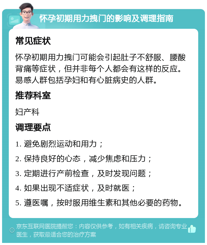 怀孕初期用力拽门的影响及调理指南 常见症状 怀孕初期用力拽门可能会引起肚子不舒服、腰酸背痛等症状，但并非每个人都会有这样的反应。易感人群包括孕妇和有心脏病史的人群。 推荐科室 妇产科 调理要点 1. 避免剧烈运动和用力； 2. 保持良好的心态，减少焦虑和压力； 3. 定期进行产前检查，及时发现问题； 4. 如果出现不适症状，及时就医； 5. 遵医嘱，按时服用维生素和其他必要的药物。