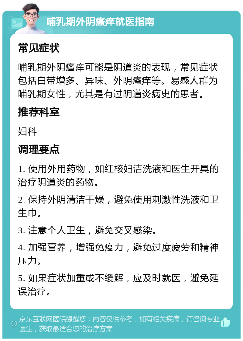 哺乳期外阴瘙痒就医指南 常见症状 哺乳期外阴瘙痒可能是阴道炎的表现，常见症状包括白带增多、异味、外阴瘙痒等。易感人群为哺乳期女性，尤其是有过阴道炎病史的患者。 推荐科室 妇科 调理要点 1. 使用外用药物，如红核妇洁洗液和医生开具的治疗阴道炎的药物。 2. 保持外阴清洁干燥，避免使用刺激性洗液和卫生巾。 3. 注意个人卫生，避免交叉感染。 4. 加强营养，增强免疫力，避免过度疲劳和精神压力。 5. 如果症状加重或不缓解，应及时就医，避免延误治疗。