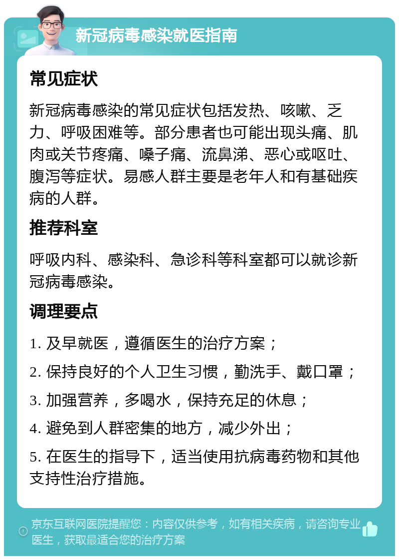 新冠病毒感染就医指南 常见症状 新冠病毒感染的常见症状包括发热、咳嗽、乏力、呼吸困难等。部分患者也可能出现头痛、肌肉或关节疼痛、嗓子痛、流鼻涕、恶心或呕吐、腹泻等症状。易感人群主要是老年人和有基础疾病的人群。 推荐科室 呼吸内科、感染科、急诊科等科室都可以就诊新冠病毒感染。 调理要点 1. 及早就医，遵循医生的治疗方案； 2. 保持良好的个人卫生习惯，勤洗手、戴口罩； 3. 加强营养，多喝水，保持充足的休息； 4. 避免到人群密集的地方，减少外出； 5. 在医生的指导下，适当使用抗病毒药物和其他支持性治疗措施。