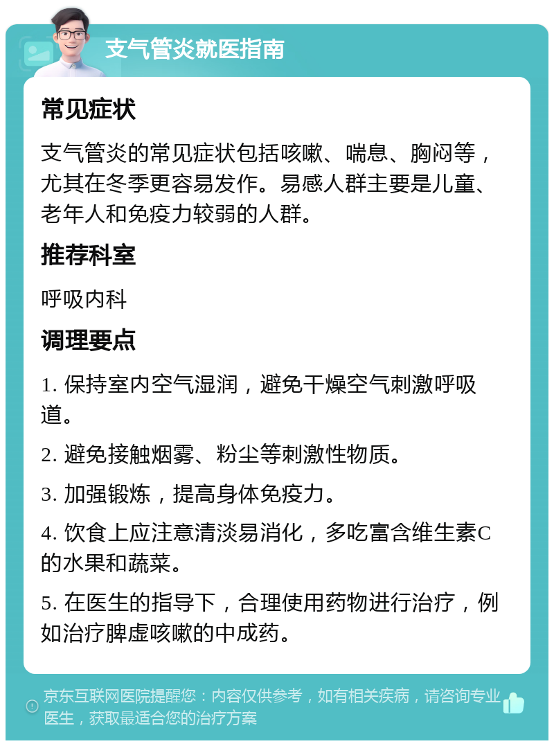 支气管炎就医指南 常见症状 支气管炎的常见症状包括咳嗽、喘息、胸闷等，尤其在冬季更容易发作。易感人群主要是儿童、老年人和免疫力较弱的人群。 推荐科室 呼吸内科 调理要点 1. 保持室内空气湿润，避免干燥空气刺激呼吸道。 2. 避免接触烟雾、粉尘等刺激性物质。 3. 加强锻炼，提高身体免疫力。 4. 饮食上应注意清淡易消化，多吃富含维生素C的水果和蔬菜。 5. 在医生的指导下，合理使用药物进行治疗，例如治疗脾虚咳嗽的中成药。