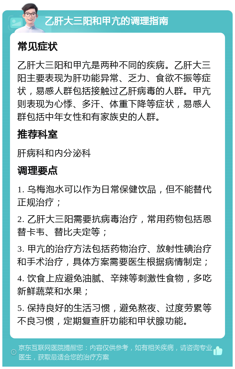 乙肝大三阳和甲亢的调理指南 常见症状 乙肝大三阳和甲亢是两种不同的疾病。乙肝大三阳主要表现为肝功能异常、乏力、食欲不振等症状，易感人群包括接触过乙肝病毒的人群。甲亢则表现为心悸、多汗、体重下降等症状，易感人群包括中年女性和有家族史的人群。 推荐科室 肝病科和内分泌科 调理要点 1. 乌梅泡水可以作为日常保健饮品，但不能替代正规治疗； 2. 乙肝大三阳需要抗病毒治疗，常用药物包括恩替卡韦、替比夫定等； 3. 甲亢的治疗方法包括药物治疗、放射性碘治疗和手术治疗，具体方案需要医生根据病情制定； 4. 饮食上应避免油腻、辛辣等刺激性食物，多吃新鲜蔬菜和水果； 5. 保持良好的生活习惯，避免熬夜、过度劳累等不良习惯，定期复查肝功能和甲状腺功能。