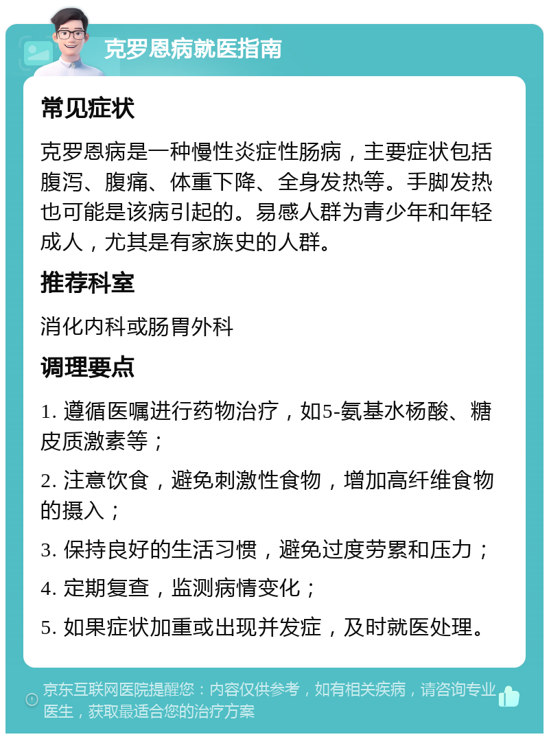 克罗恩病就医指南 常见症状 克罗恩病是一种慢性炎症性肠病，主要症状包括腹泻、腹痛、体重下降、全身发热等。手脚发热也可能是该病引起的。易感人群为青少年和年轻成人，尤其是有家族史的人群。 推荐科室 消化内科或肠胃外科 调理要点 1. 遵循医嘱进行药物治疗，如5-氨基水杨酸、糖皮质激素等； 2. 注意饮食，避免刺激性食物，增加高纤维食物的摄入； 3. 保持良好的生活习惯，避免过度劳累和压力； 4. 定期复查，监测病情变化； 5. 如果症状加重或出现并发症，及时就医处理。