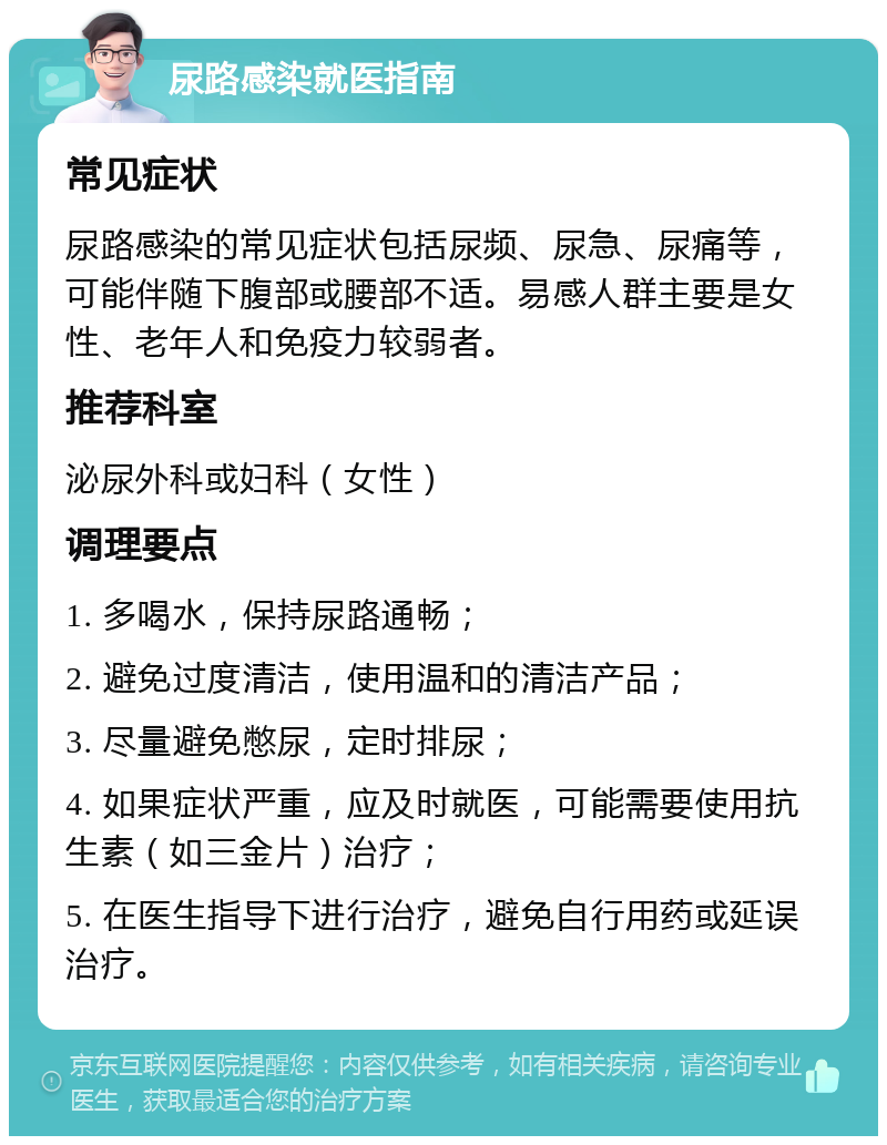 尿路感染就医指南 常见症状 尿路感染的常见症状包括尿频、尿急、尿痛等，可能伴随下腹部或腰部不适。易感人群主要是女性、老年人和免疫力较弱者。 推荐科室 泌尿外科或妇科（女性） 调理要点 1. 多喝水，保持尿路通畅； 2. 避免过度清洁，使用温和的清洁产品； 3. 尽量避免憋尿，定时排尿； 4. 如果症状严重，应及时就医，可能需要使用抗生素（如三金片）治疗； 5. 在医生指导下进行治疗，避免自行用药或延误治疗。