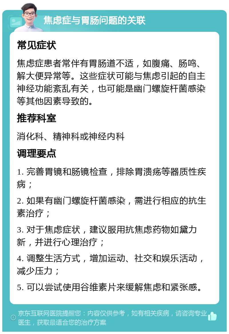 焦虑症与胃肠问题的关联 常见症状 焦虑症患者常伴有胃肠道不适，如腹痛、肠鸣、解大便异常等。这些症状可能与焦虑引起的自主神经功能紊乱有关，也可能是幽门螺旋杆菌感染等其他因素导致的。 推荐科室 消化科、精神科或神经内科 调理要点 1. 完善胃镜和肠镜检查，排除胃溃疡等器质性疾病； 2. 如果有幽门螺旋杆菌感染，需进行相应的抗生素治疗； 3. 对于焦虑症状，建议服用抗焦虑药物如黛力新，并进行心理治疗； 4. 调整生活方式，增加运动、社交和娱乐活动，减少压力； 5. 可以尝试使用谷维素片来缓解焦虑和紧张感。