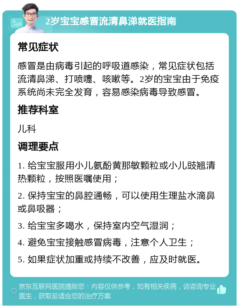 2岁宝宝感冒流清鼻涕就医指南 常见症状 感冒是由病毒引起的呼吸道感染，常见症状包括流清鼻涕、打喷嚏、咳嗽等。2岁的宝宝由于免疫系统尚未完全发育，容易感染病毒导致感冒。 推荐科室 儿科 调理要点 1. 给宝宝服用小儿氨酚黄那敏颗粒或小儿豉翘清热颗粒，按照医嘱使用； 2. 保持宝宝的鼻腔通畅，可以使用生理盐水滴鼻或鼻吸器； 3. 给宝宝多喝水，保持室内空气湿润； 4. 避免宝宝接触感冒病毒，注意个人卫生； 5. 如果症状加重或持续不改善，应及时就医。