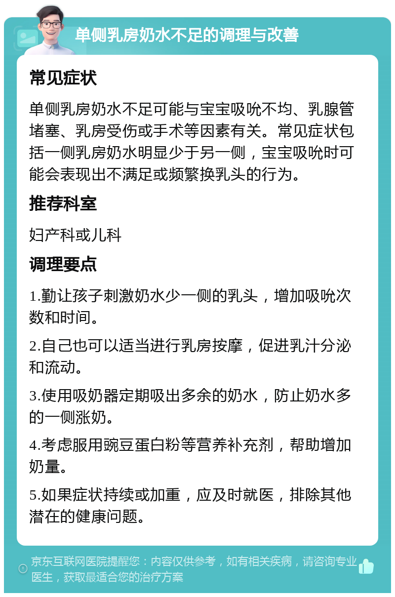 单侧乳房奶水不足的调理与改善 常见症状 单侧乳房奶水不足可能与宝宝吸吮不均、乳腺管堵塞、乳房受伤或手术等因素有关。常见症状包括一侧乳房奶水明显少于另一侧，宝宝吸吮时可能会表现出不满足或频繁换乳头的行为。 推荐科室 妇产科或儿科 调理要点 1.勤让孩子刺激奶水少一侧的乳头，增加吸吮次数和时间。 2.自己也可以适当进行乳房按摩，促进乳汁分泌和流动。 3.使用吸奶器定期吸出多余的奶水，防止奶水多的一侧涨奶。 4.考虑服用豌豆蛋白粉等营养补充剂，帮助增加奶量。 5.如果症状持续或加重，应及时就医，排除其他潜在的健康问题。