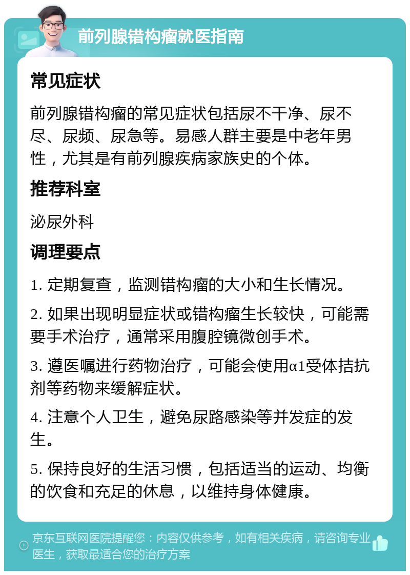 前列腺错构瘤就医指南 常见症状 前列腺错构瘤的常见症状包括尿不干净、尿不尽、尿频、尿急等。易感人群主要是中老年男性，尤其是有前列腺疾病家族史的个体。 推荐科室 泌尿外科 调理要点 1. 定期复查，监测错构瘤的大小和生长情况。 2. 如果出现明显症状或错构瘤生长较快，可能需要手术治疗，通常采用腹腔镜微创手术。 3. 遵医嘱进行药物治疗，可能会使用α1受体拮抗剂等药物来缓解症状。 4. 注意个人卫生，避免尿路感染等并发症的发生。 5. 保持良好的生活习惯，包括适当的运动、均衡的饮食和充足的休息，以维持身体健康。