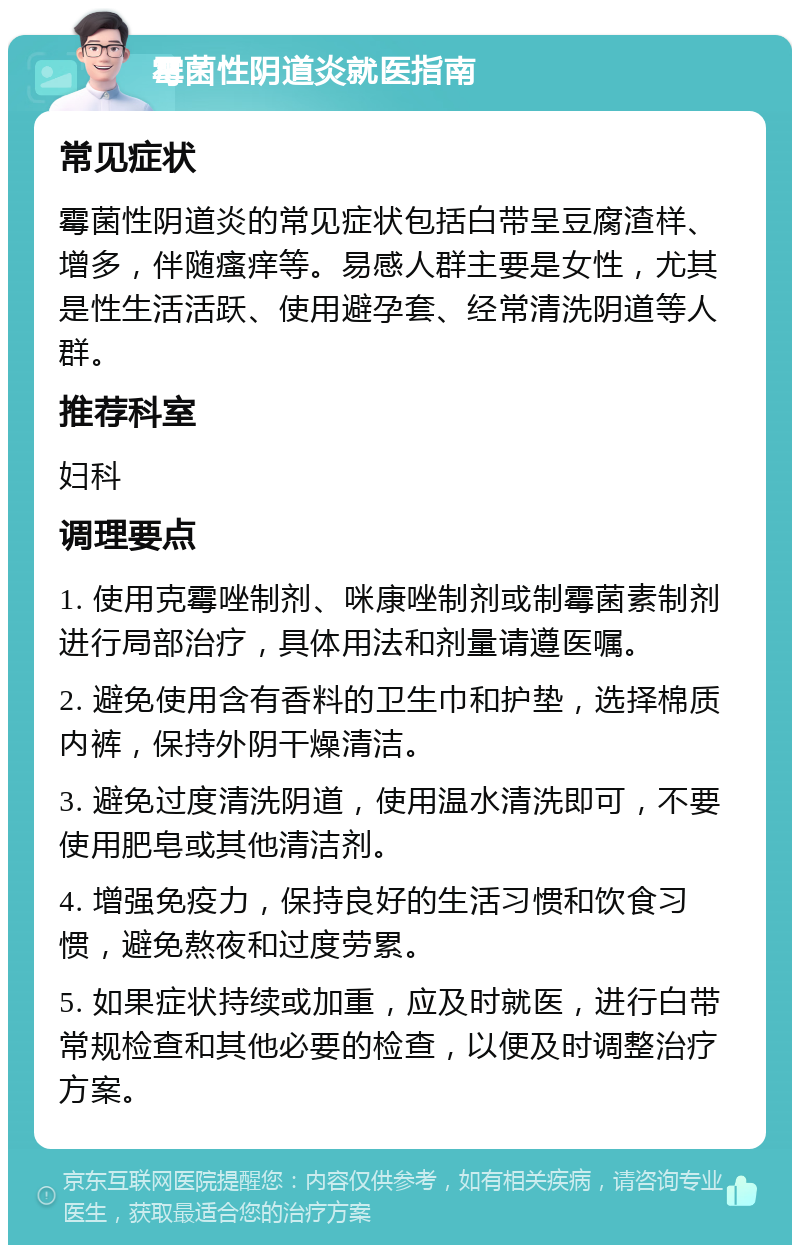 霉菌性阴道炎就医指南 常见症状 霉菌性阴道炎的常见症状包括白带呈豆腐渣样、增多，伴随瘙痒等。易感人群主要是女性，尤其是性生活活跃、使用避孕套、经常清洗阴道等人群。 推荐科室 妇科 调理要点 1. 使用克霉唑制剂、咪康唑制剂或制霉菌素制剂进行局部治疗，具体用法和剂量请遵医嘱。 2. 避免使用含有香料的卫生巾和护垫，选择棉质内裤，保持外阴干燥清洁。 3. 避免过度清洗阴道，使用温水清洗即可，不要使用肥皂或其他清洁剂。 4. 增强免疫力，保持良好的生活习惯和饮食习惯，避免熬夜和过度劳累。 5. 如果症状持续或加重，应及时就医，进行白带常规检查和其他必要的检查，以便及时调整治疗方案。