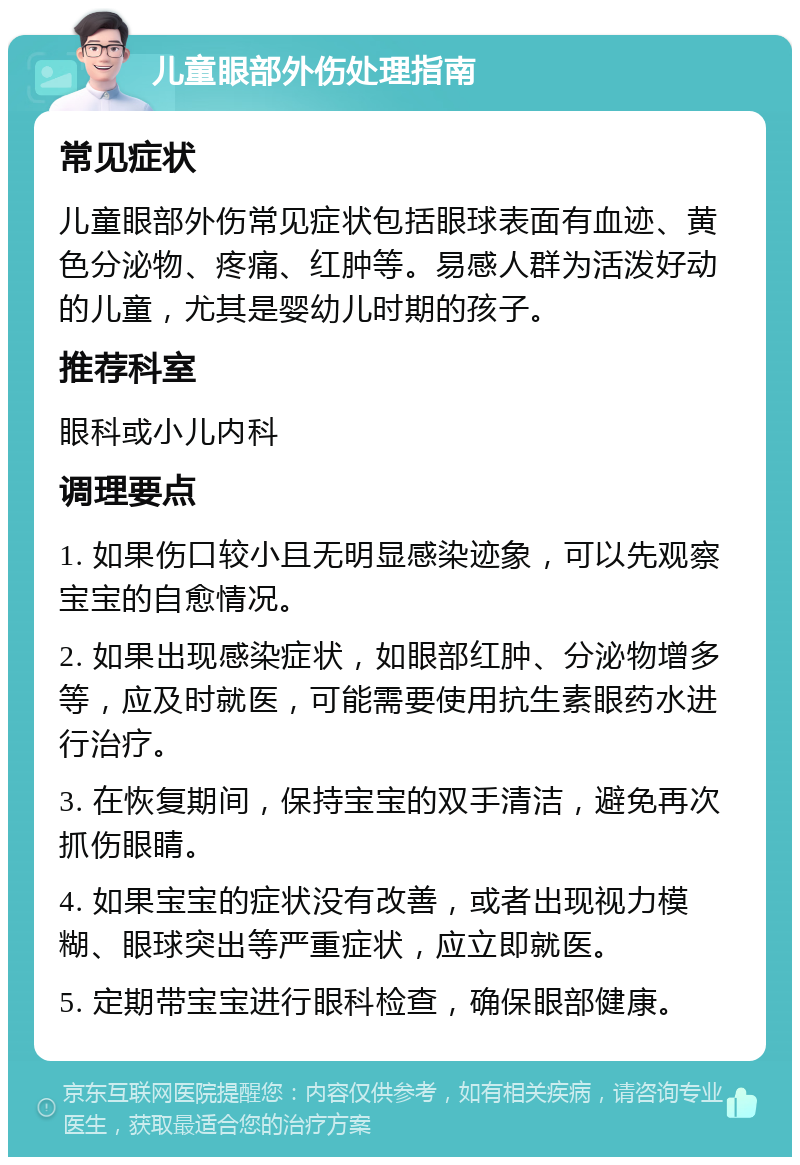 儿童眼部外伤处理指南 常见症状 儿童眼部外伤常见症状包括眼球表面有血迹、黄色分泌物、疼痛、红肿等。易感人群为活泼好动的儿童，尤其是婴幼儿时期的孩子。 推荐科室 眼科或小儿内科 调理要点 1. 如果伤口较小且无明显感染迹象，可以先观察宝宝的自愈情况。 2. 如果出现感染症状，如眼部红肿、分泌物增多等，应及时就医，可能需要使用抗生素眼药水进行治疗。 3. 在恢复期间，保持宝宝的双手清洁，避免再次抓伤眼睛。 4. 如果宝宝的症状没有改善，或者出现视力模糊、眼球突出等严重症状，应立即就医。 5. 定期带宝宝进行眼科检查，确保眼部健康。