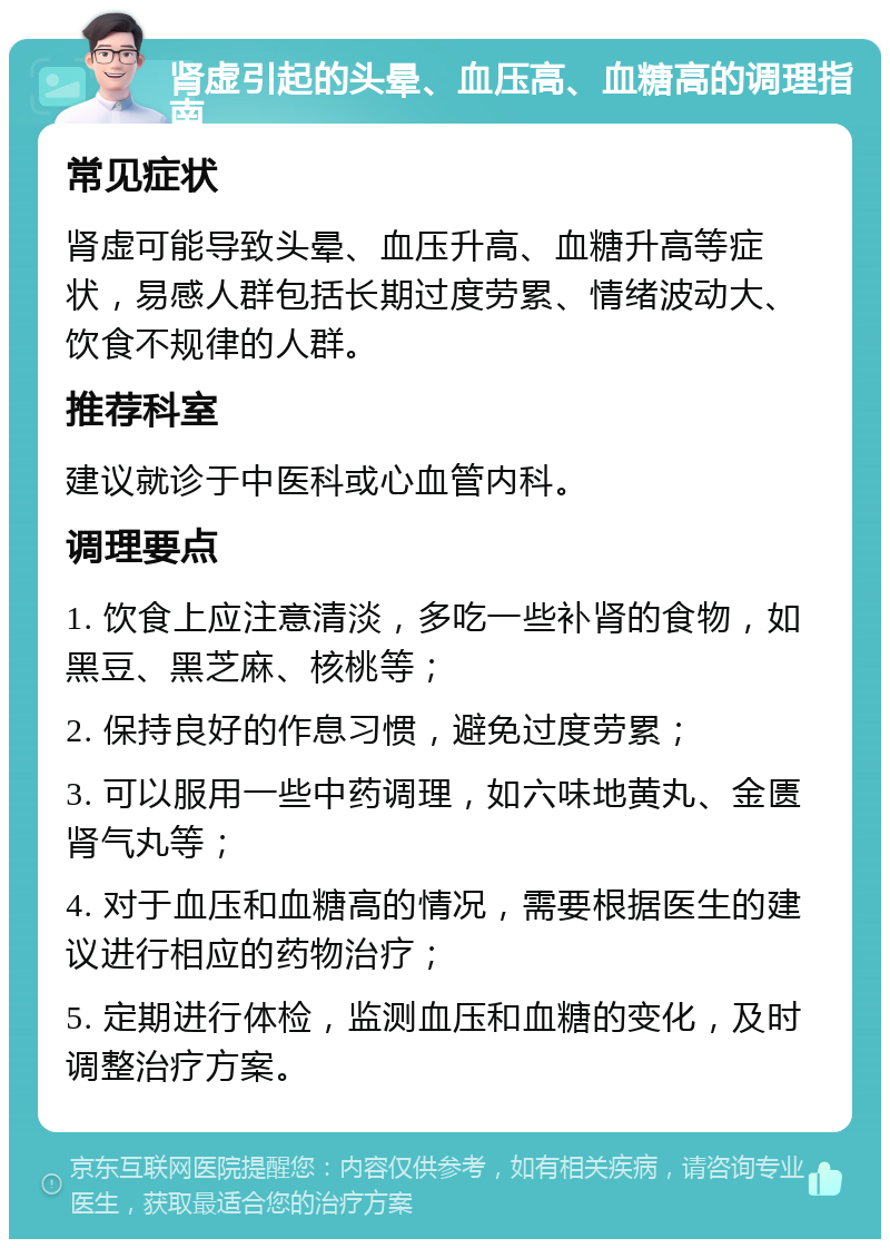 肾虚引起的头晕、血压高、血糖高的调理指南 常见症状 肾虚可能导致头晕、血压升高、血糖升高等症状，易感人群包括长期过度劳累、情绪波动大、饮食不规律的人群。 推荐科室 建议就诊于中医科或心血管内科。 调理要点 1. 饮食上应注意清淡，多吃一些补肾的食物，如黑豆、黑芝麻、核桃等； 2. 保持良好的作息习惯，避免过度劳累； 3. 可以服用一些中药调理，如六味地黄丸、金匮肾气丸等； 4. 对于血压和血糖高的情况，需要根据医生的建议进行相应的药物治疗； 5. 定期进行体检，监测血压和血糖的变化，及时调整治疗方案。