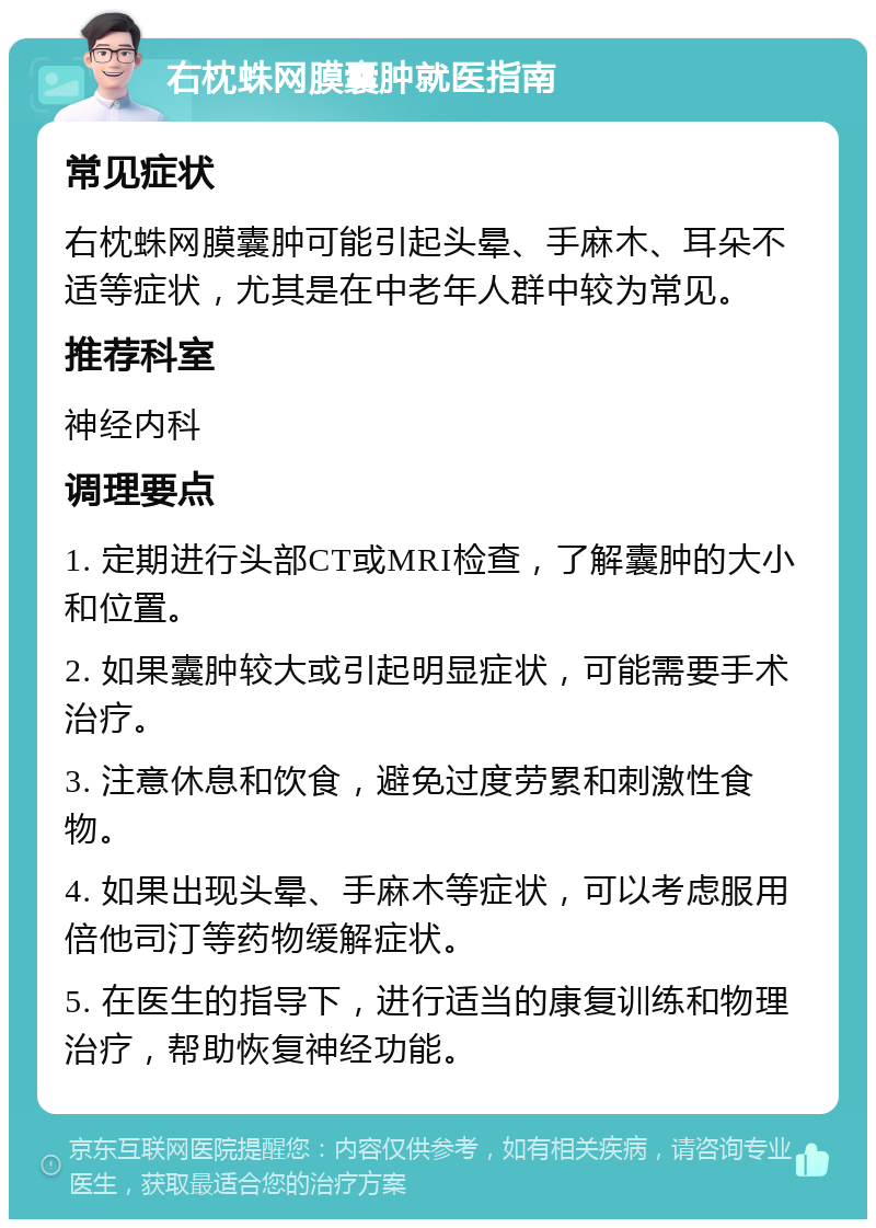 右枕蛛网膜囊肿就医指南 常见症状 右枕蛛网膜囊肿可能引起头晕、手麻木、耳朵不适等症状，尤其是在中老年人群中较为常见。 推荐科室 神经内科 调理要点 1. 定期进行头部CT或MRI检查，了解囊肿的大小和位置。 2. 如果囊肿较大或引起明显症状，可能需要手术治疗。 3. 注意休息和饮食，避免过度劳累和刺激性食物。 4. 如果出现头晕、手麻木等症状，可以考虑服用倍他司汀等药物缓解症状。 5. 在医生的指导下，进行适当的康复训练和物理治疗，帮助恢复神经功能。