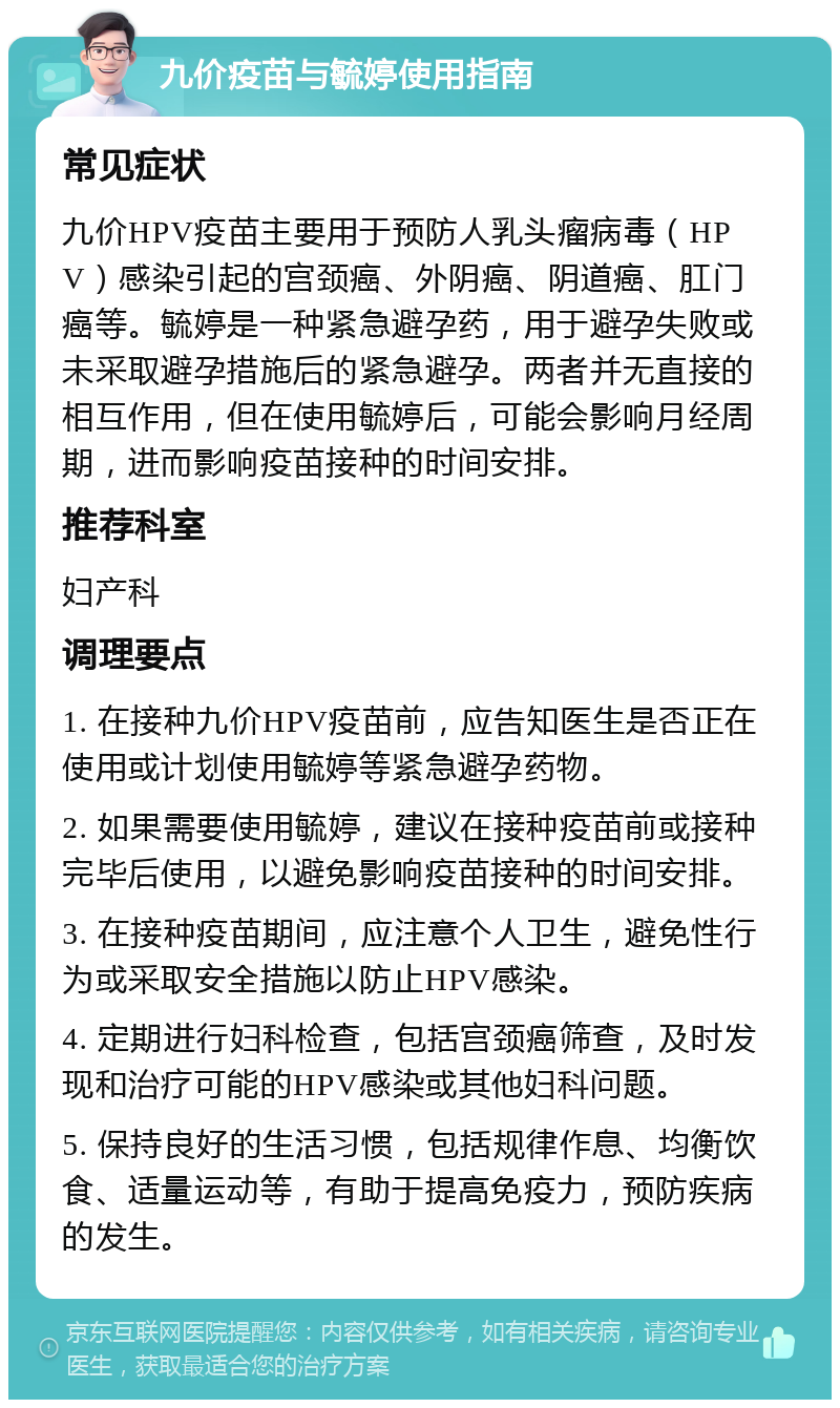 九价疫苗与毓婷使用指南 常见症状 九价HPV疫苗主要用于预防人乳头瘤病毒（HPV）感染引起的宫颈癌、外阴癌、阴道癌、肛门癌等。毓婷是一种紧急避孕药，用于避孕失败或未采取避孕措施后的紧急避孕。两者并无直接的相互作用，但在使用毓婷后，可能会影响月经周期，进而影响疫苗接种的时间安排。 推荐科室 妇产科 调理要点 1. 在接种九价HPV疫苗前，应告知医生是否正在使用或计划使用毓婷等紧急避孕药物。 2. 如果需要使用毓婷，建议在接种疫苗前或接种完毕后使用，以避免影响疫苗接种的时间安排。 3. 在接种疫苗期间，应注意个人卫生，避免性行为或采取安全措施以防止HPV感染。 4. 定期进行妇科检查，包括宫颈癌筛查，及时发现和治疗可能的HPV感染或其他妇科问题。 5. 保持良好的生活习惯，包括规律作息、均衡饮食、适量运动等，有助于提高免疫力，预防疾病的发生。