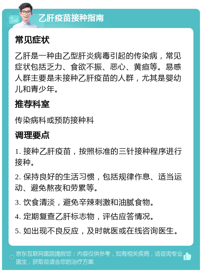 乙肝疫苗接种指南 常见症状 乙肝是一种由乙型肝炎病毒引起的传染病，常见症状包括乏力、食欲不振、恶心、黄疸等。易感人群主要是未接种乙肝疫苗的人群，尤其是婴幼儿和青少年。 推荐科室 传染病科或预防接种科 调理要点 1. 接种乙肝疫苗，按照标准的三针接种程序进行接种。 2. 保持良好的生活习惯，包括规律作息、适当运动、避免熬夜和劳累等。 3. 饮食清淡，避免辛辣刺激和油腻食物。 4. 定期复查乙肝标志物，评估应答情况。 5. 如出现不良反应，及时就医或在线咨询医生。