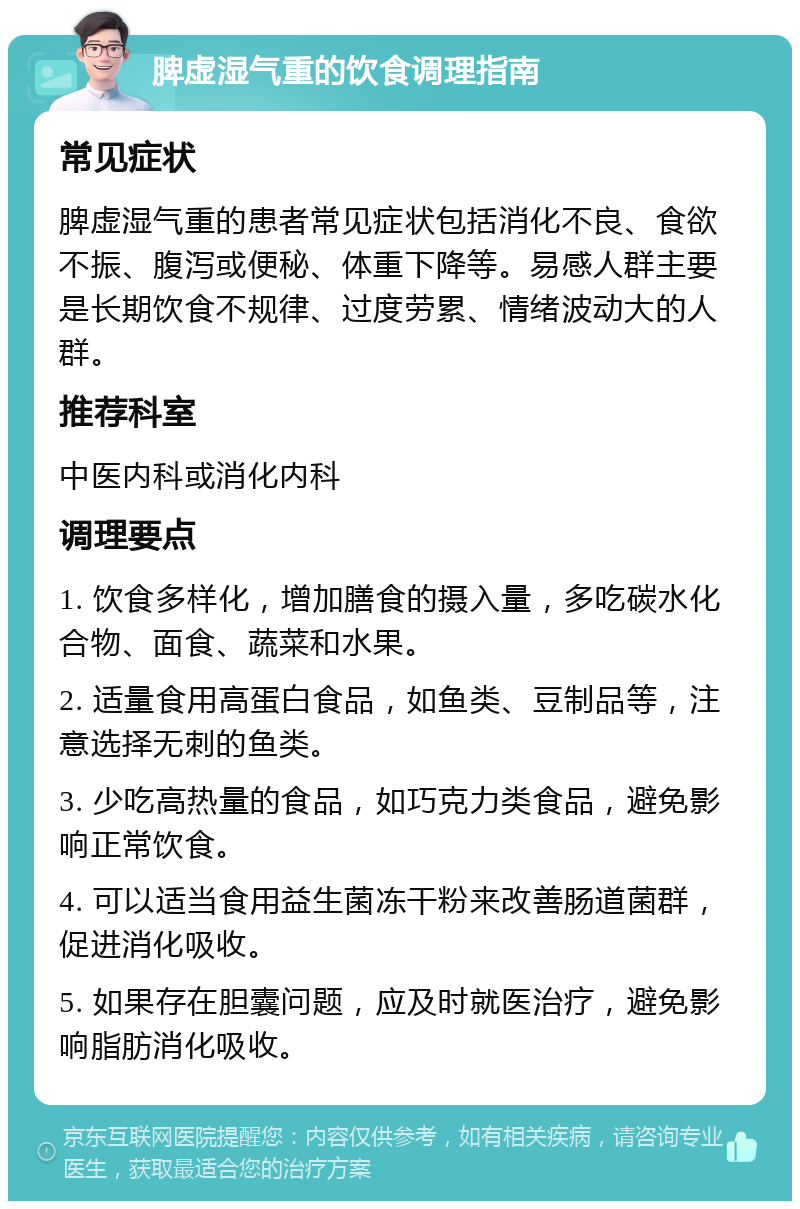 脾虚湿气重的饮食调理指南 常见症状 脾虚湿气重的患者常见症状包括消化不良、食欲不振、腹泻或便秘、体重下降等。易感人群主要是长期饮食不规律、过度劳累、情绪波动大的人群。 推荐科室 中医内科或消化内科 调理要点 1. 饮食多样化，增加膳食的摄入量，多吃碳水化合物、面食、蔬菜和水果。 2. 适量食用高蛋白食品，如鱼类、豆制品等，注意选择无刺的鱼类。 3. 少吃高热量的食品，如巧克力类食品，避免影响正常饮食。 4. 可以适当食用益生菌冻干粉来改善肠道菌群，促进消化吸收。 5. 如果存在胆囊问题，应及时就医治疗，避免影响脂肪消化吸收。