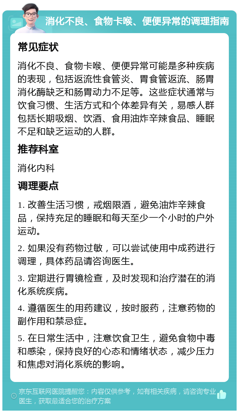 消化不良、食物卡喉、便便异常的调理指南 常见症状 消化不良、食物卡喉、便便异常可能是多种疾病的表现，包括返流性食管炎、胃食管返流、肠胃消化酶缺乏和肠胃动力不足等。这些症状通常与饮食习惯、生活方式和个体差异有关，易感人群包括长期吸烟、饮酒、食用油炸辛辣食品、睡眠不足和缺乏运动的人群。 推荐科室 消化内科 调理要点 1. 改善生活习惯，戒烟限酒，避免油炸辛辣食品，保持充足的睡眠和每天至少一个小时的户外运动。 2. 如果没有药物过敏，可以尝试使用中成药进行调理，具体药品请咨询医生。 3. 定期进行胃镜检查，及时发现和治疗潜在的消化系统疾病。 4. 遵循医生的用药建议，按时服药，注意药物的副作用和禁忌症。 5. 在日常生活中，注意饮食卫生，避免食物中毒和感染，保持良好的心态和情绪状态，减少压力和焦虑对消化系统的影响。