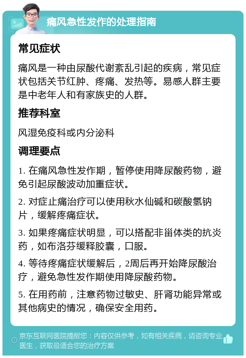 痛风急性发作的处理指南 常见症状 痛风是一种由尿酸代谢紊乱引起的疾病，常见症状包括关节红肿、疼痛、发热等。易感人群主要是中老年人和有家族史的人群。 推荐科室 风湿免疫科或内分泌科 调理要点 1. 在痛风急性发作期，暂停使用降尿酸药物，避免引起尿酸波动加重症状。 2. 对症止痛治疗可以使用秋水仙碱和碳酸氢钠片，缓解疼痛症状。 3. 如果疼痛症状明显，可以搭配非甾体类的抗炎药，如布洛芬缓释胶囊，口服。 4. 等待疼痛症状缓解后，2周后再开始降尿酸治疗，避免急性发作期使用降尿酸药物。 5. 在用药前，注意药物过敏史、肝肾功能异常或其他病史的情况，确保安全用药。