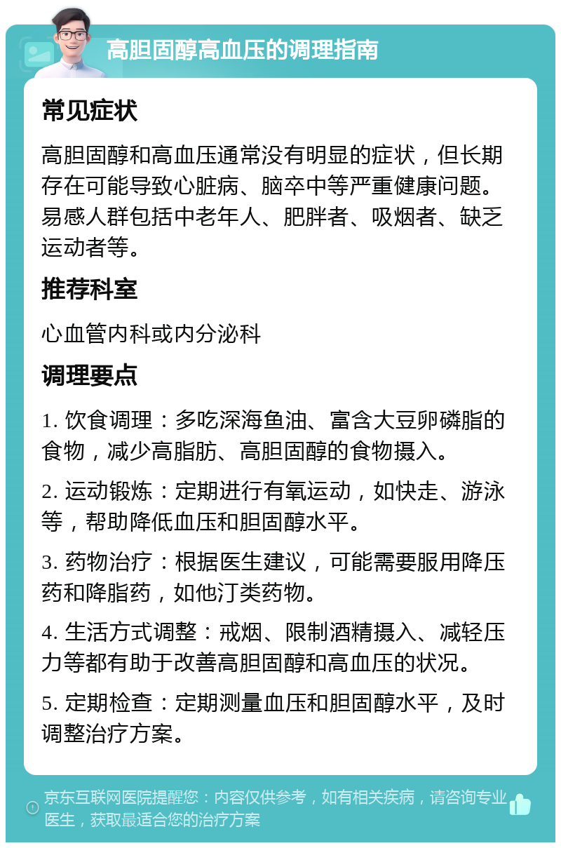 高胆固醇高血压的调理指南 常见症状 高胆固醇和高血压通常没有明显的症状，但长期存在可能导致心脏病、脑卒中等严重健康问题。易感人群包括中老年人、肥胖者、吸烟者、缺乏运动者等。 推荐科室 心血管内科或内分泌科 调理要点 1. 饮食调理：多吃深海鱼油、富含大豆卵磷脂的食物，减少高脂肪、高胆固醇的食物摄入。 2. 运动锻炼：定期进行有氧运动，如快走、游泳等，帮助降低血压和胆固醇水平。 3. 药物治疗：根据医生建议，可能需要服用降压药和降脂药，如他汀类药物。 4. 生活方式调整：戒烟、限制酒精摄入、减轻压力等都有助于改善高胆固醇和高血压的状况。 5. 定期检查：定期测量血压和胆固醇水平，及时调整治疗方案。