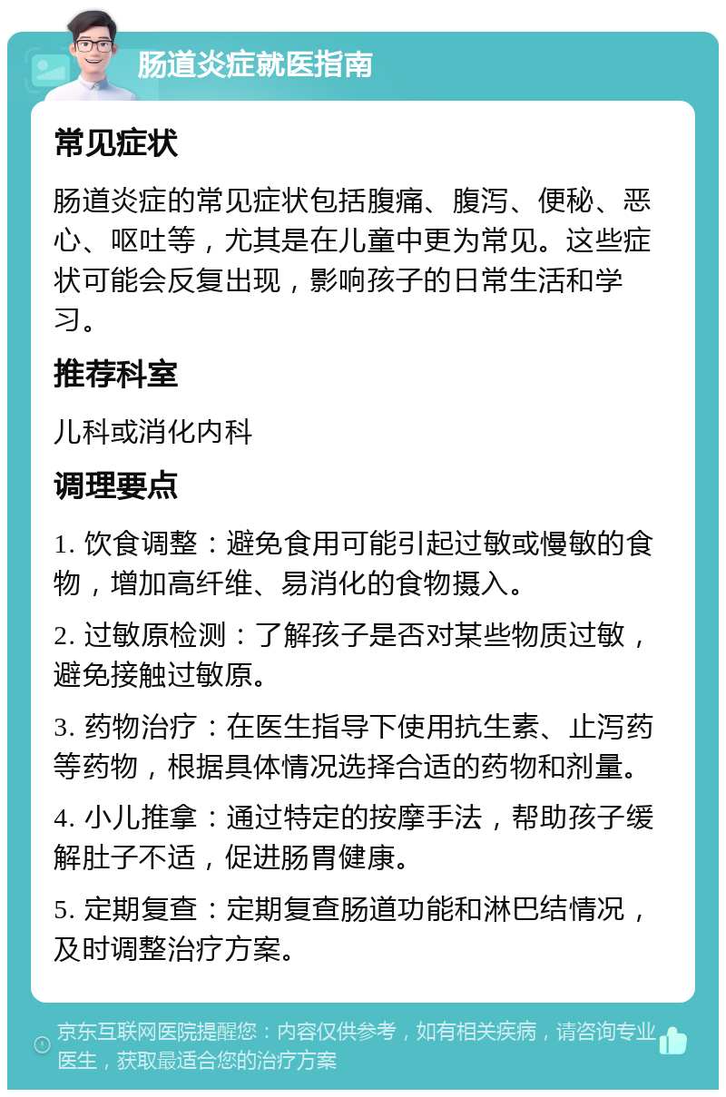 肠道炎症就医指南 常见症状 肠道炎症的常见症状包括腹痛、腹泻、便秘、恶心、呕吐等，尤其是在儿童中更为常见。这些症状可能会反复出现，影响孩子的日常生活和学习。 推荐科室 儿科或消化内科 调理要点 1. 饮食调整：避免食用可能引起过敏或慢敏的食物，增加高纤维、易消化的食物摄入。 2. 过敏原检测：了解孩子是否对某些物质过敏，避免接触过敏原。 3. 药物治疗：在医生指导下使用抗生素、止泻药等药物，根据具体情况选择合适的药物和剂量。 4. 小儿推拿：通过特定的按摩手法，帮助孩子缓解肚子不适，促进肠胃健康。 5. 定期复查：定期复查肠道功能和淋巴结情况，及时调整治疗方案。