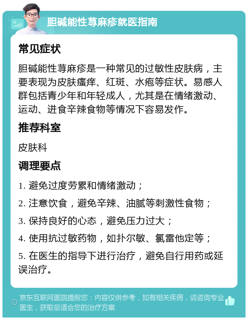 胆碱能性荨麻疹就医指南 常见症状 胆碱能性荨麻疹是一种常见的过敏性皮肤病，主要表现为皮肤瘙痒、红斑、水疱等症状。易感人群包括青少年和年轻成人，尤其是在情绪激动、运动、进食辛辣食物等情况下容易发作。 推荐科室 皮肤科 调理要点 1. 避免过度劳累和情绪激动； 2. 注意饮食，避免辛辣、油腻等刺激性食物； 3. 保持良好的心态，避免压力过大； 4. 使用抗过敏药物，如扑尔敏、氯雷他定等； 5. 在医生的指导下进行治疗，避免自行用药或延误治疗。