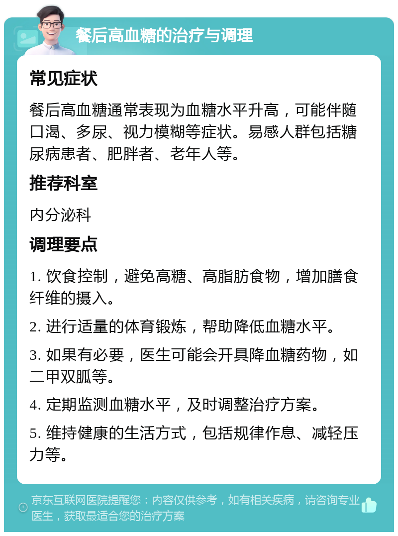 餐后高血糖的治疗与调理 常见症状 餐后高血糖通常表现为血糖水平升高，可能伴随口渴、多尿、视力模糊等症状。易感人群包括糖尿病患者、肥胖者、老年人等。 推荐科室 内分泌科 调理要点 1. 饮食控制，避免高糖、高脂肪食物，增加膳食纤维的摄入。 2. 进行适量的体育锻炼，帮助降低血糖水平。 3. 如果有必要，医生可能会开具降血糖药物，如二甲双胍等。 4. 定期监测血糖水平，及时调整治疗方案。 5. 维持健康的生活方式，包括规律作息、减轻压力等。