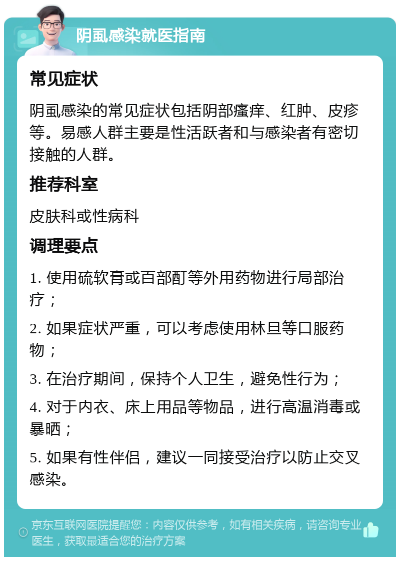 阴虱感染就医指南 常见症状 阴虱感染的常见症状包括阴部瘙痒、红肿、皮疹等。易感人群主要是性活跃者和与感染者有密切接触的人群。 推荐科室 皮肤科或性病科 调理要点 1. 使用硫软膏或百部酊等外用药物进行局部治疗； 2. 如果症状严重，可以考虑使用林旦等口服药物； 3. 在治疗期间，保持个人卫生，避免性行为； 4. 对于内衣、床上用品等物品，进行高温消毒或暴晒； 5. 如果有性伴侣，建议一同接受治疗以防止交叉感染。