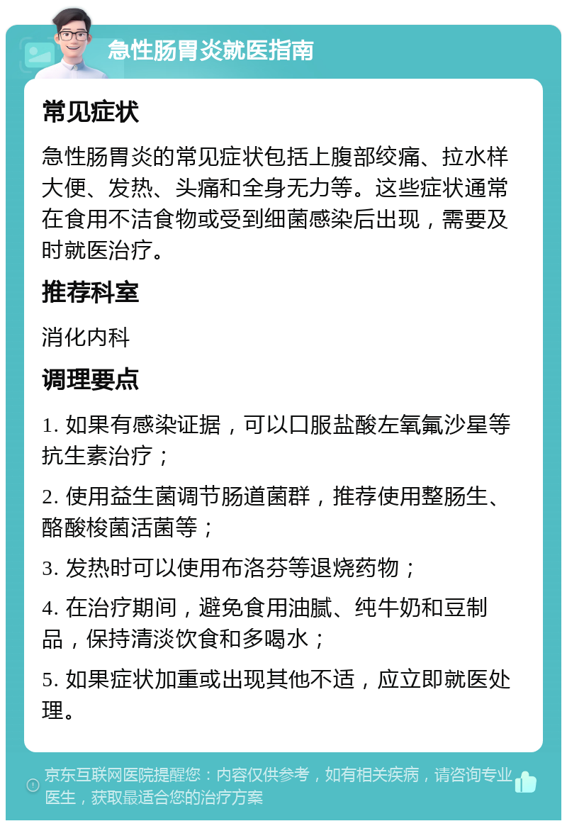 急性肠胃炎就医指南 常见症状 急性肠胃炎的常见症状包括上腹部绞痛、拉水样大便、发热、头痛和全身无力等。这些症状通常在食用不洁食物或受到细菌感染后出现，需要及时就医治疗。 推荐科室 消化内科 调理要点 1. 如果有感染证据，可以口服盐酸左氧氟沙星等抗生素治疗； 2. 使用益生菌调节肠道菌群，推荐使用整肠生、酪酸梭菌活菌等； 3. 发热时可以使用布洛芬等退烧药物； 4. 在治疗期间，避免食用油腻、纯牛奶和豆制品，保持清淡饮食和多喝水； 5. 如果症状加重或出现其他不适，应立即就医处理。